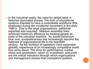 

In the Industrial reality, the need for skilled labor in
factories dominated society. The birth of educational
systems intended to have a controllable workforce (the
employee) during the vocational movement in the early
1900‟s. Due to the large organizations, additional
expertise was required. Massive assembly lines
achieved maximum efficiency by treating people as
parts of the industrial machine. As social Darwinism
took over, competitiveness has increasingly become the
hallmark of organizational life in the twentieth
century. As the frontiers of capitalism have expanded
globally, experience of an increasingly competitive world
has come about. The drive for performance, market
share and penetration, return on investment, and profit
are the critical indicators through which organizations
and management assess their competitive position.

 