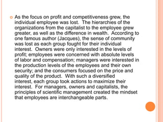 

As the focus on profit and competitiveness grew, the
individual employee was lost. The hierarchies of the
organizations from the capitalist to the employee grew
greater, as well as the difference in wealth. According to
one famous author (Jacques), the sense of community
was lost as each group fought for their individual
interest. Owners were only interested in the levels of
profit; employees were concerned with absolute levels
of labor and compensation; managers were interested in
the production levels of the employees and their own
security; and the consumers focused on the price and
quality of the product. With such a diversified
interest, each group took actions to maximize their
interest. For managers, owners and capitalists, the
principles of scientific management created the mindset
that employees are interchangeable parts.

 