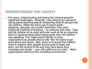 UNDERSTANDING THE CONTEXT


For many, understanding and seeing the context presents
significant challenges. Recently, I was observing a group of
caring adults teaching specific leadership skills to young inner
city children. While the intent was to teach public
speaking, etiquette, and conflict resolution, they used
traditional methods of teaching – by authority and rules. They
told the children to be quiet and even went as far as requiring
them to repeat phrases about being quiet when the teacher
was speaking. This might sound familiar in many
organizations as people need to talk “like” the boss to get
promotions and raises. Now, there is no doubt that children
need to respect other people and be quiet to listen and
learn, but the context of the way they went about their
message was simple – “you will conform to my rules”. Many
organizations still have this unhealthy environment.

 