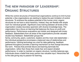 THE NEW PARADIGM OF LEADERSHIP:
ORGANIC STRUCTURES
While the control structures of hierarchical organizations continue to limit human
potential, a few organizations are starting to realize the pain limitation of control
structures. To embrace the endless potential of the human mind, organic
structures do not have a strict hierarchy. Instead, they are flexible with ample
room for individual growth. Significant cross training between all levels of the
organization creates boundary spanners with diverse knowledge base. The
organization has a focus on learning that balances the focus on profit and
performance. Performance evaluations are holistic and designed with timely
feedback. Stakeholders from all areas of the organizations provide valuable
double loop feedback. Stakeholder groups like
family, community, peers, customers, leaders and the most vital stakeholder –
the individual perspective encompass a balanced view of relationships and
performance. Utilizing technology as a tool for data gathering, feedback
gathered throughout provides a learning mechanism so that change becomes
the norm. Policies that promote failure and learning dominate the
organization, rather than those that create fear and expect dictated
performance. In order to maintain an organic structure, humility balances ego.
Individuals share a belief that every person has valuable input. Hierarchies fall
to the side giving way to passion for learning.

 