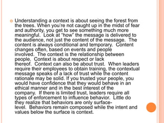 

Understanding a context is about seeing the forest from
the trees. When you‟re not caught up in the midst of fear
and authority, you get to see something much more
meaningful. Look at “how” the message is delivered to
the audience, not just the content of the message. The
content is always conditional and temporary. Content
changes often, based on events and people
involved. The context is the relationship between
people. Context is about respect or lack
thereof. Context can also be about trust. When leaders
require their employees to obtain training, the contextual
message speaks of a lack of trust while the content
rationale may be solid. If you trusted your people, you
would have confidence that they would behave in an
ethical manner and in the best interest of the
company. If there is limited trust, leaders require all
types of enforcement to influence behavior. Little do
they realize that behaviors are only surfacelevel. Behaviors remain composed while the intent and
values below the surface is context.

 
