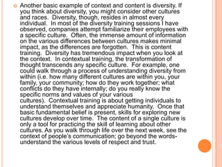 

Another basic example of context and content is diversity. If
you think about diversity, you might consider other cultures
and races. Diversity, though, resides in almost every
individual. In most of the diversity training sessions I have
observed, companies attempt familiarize their employees with
a specific culture. Often, the immense amount of information
on the various differences between cultures makes minimal
impact, as the differences are forgotten. This is content
training. Diversity has tremendous impact when you look at
the context. In contextual training, the transformation of
thought transcends any specific culture. For example, one
could walk through a process of understanding diversity from
within (i.e. how many different cultures are within you, your
family, your community; how do they work together; what
conflicts do they have internally; do you really know the
specific norms and values of your various
cultures). Contextual training is about getting individuals to
understand themselves and appreciate humanity. Once that
basic fundamental belief is present, skills for exploring new
cultures develop over time. The content of a single culture is
only a tool for practicing the skill of learning about other
cultures. As you walk through life over the next week, see the
context of people‟s communication; go beyond the wordsunderstand the various levels of respect and trust.

 