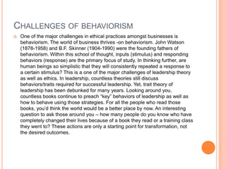 CHALLENGES OF BEHAVIORISM


One of the major challenges in ethical practices amongst businesses is
behaviorism. The world of business thrives -on behaviorism. John Watson
(1878-1958) and B.F. Skinner (1904-1990) were the founding fathers of
behaviorism. Within this school of thought, inputs (stimulus) and responding
behaviors (response) are the primary focus of study. In thinking further, are
human beings so simplistic that they will consistently repeated a response to
a certain stimulus? This is a one of the major challenges of leadership theory
as well as ethics. In leadership, countless theories still discuss
behaviors/traits required for successful leadership. Yet, trait theory of
leadership has been debunked for many years. Looking around you,
countless books continue to preach “key” behaviors of leadership as well as
how to behave using those strategies. For all the people who read those
books, you‟d think the world would be a better place by now. An interesting
question to ask those around you – how many people do you know who have
completely changed their lives because of a book they read or a training class
they went to? These actions are only a starting point for transformation, not
the desired outcomes.

 