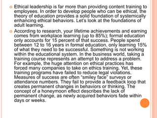 



Ethical leadership is far more than providing content training to
employees. In order to develop people who can be ethical, the
theory of education provides a solid foundation of systemically
enhancing ethical behaviors. Let‟s look at the foundations of
adult learning.
According to research, your lifetime achievements and earning
comes from workplace learning (up to 85%); formal education
only accounts for 15 percent of that success. People spend
between 12 to 16 years in formal education, only learning 15%
of what they need to be successful. Something is not working
within the educational system. In the business world, taking a
training course represents an attempt to address a problem.
For example, the huge attention on ethical practices has
forced many companies to take on ethics training. Yet, these
training programs have failed to reduce legal violations.
Measures of success are often “smiley face” surveys or
attendance numbers. They fail to provide a feedback loop that
creates permanent changes in behaviors or thinking. The
concept of a honeymoon effect describes the lack of
permanent change, as newly acquired behaviors fade within
days or weeks.

 