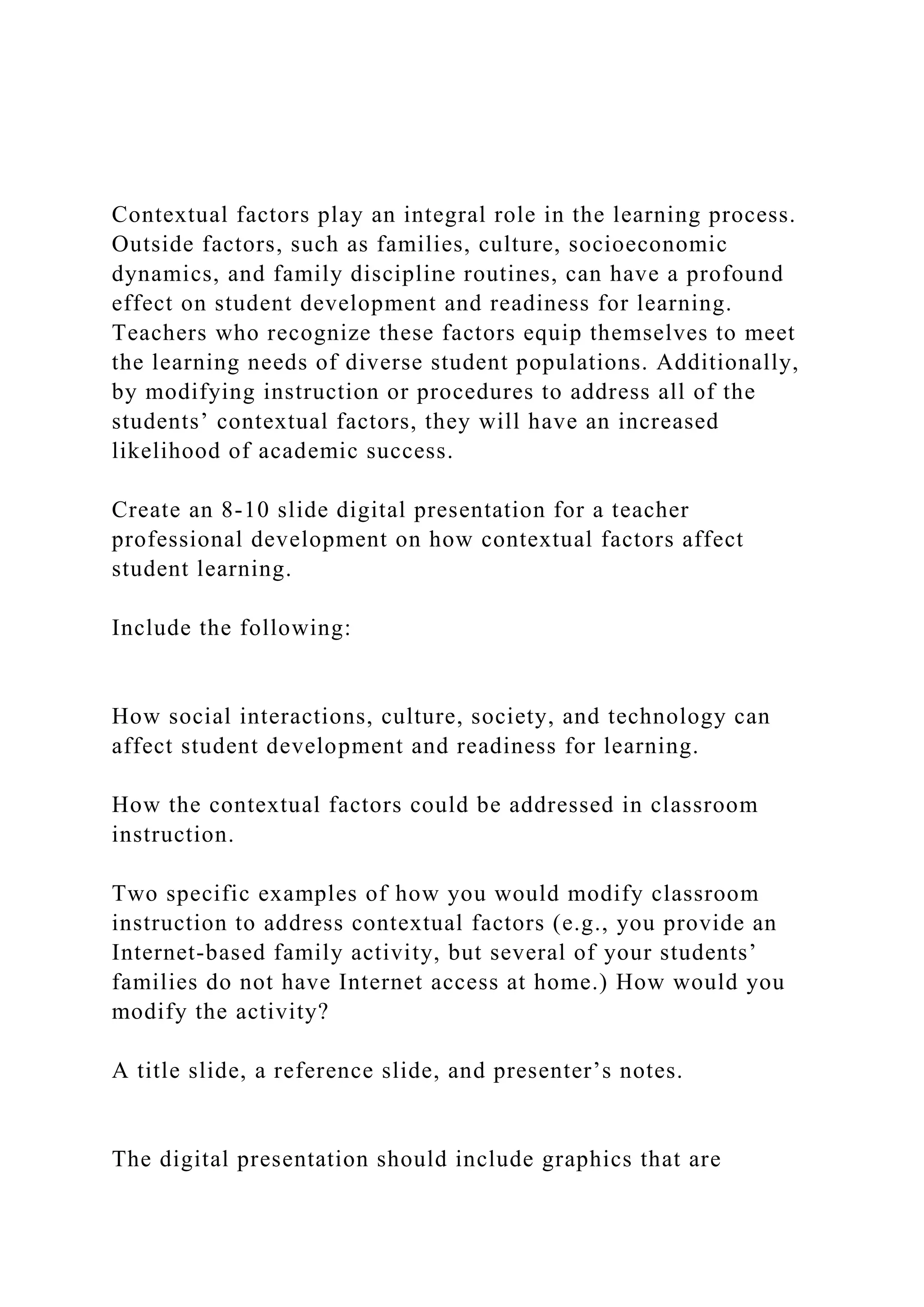 Contextual factors play an integral role in the learning process.
Outside factors, such as families, culture, socioeconomic
dynamics, and family discipline routines, can have a profound
effect on student development and readiness for learning.
Teachers who recognize these factors equip themselves to meet
the learning needs of diverse student populations. Additionally,
by modifying instruction or procedures to address all of the
students’ contextual factors, they will have an increased
likelihood of academic success.
Create an 8-10 slide digital presentation for a teacher
professional development on how contextual factors affect
student learning.
Include the following:
How social interactions, culture, society, and technology can
affect student development and readiness for learning.
How the contextual factors could be addressed in classroom
instruction.
Two specific examples of how you would modify classroom
instruction to address contextual factors (e.g., you provide an
Internet-based family activity, but several of your students’
families do not have Internet access at home.) How would you
modify the activity?
A title slide, a reference slide, and presenter’s notes.
The digital presentation should include graphics that are
 