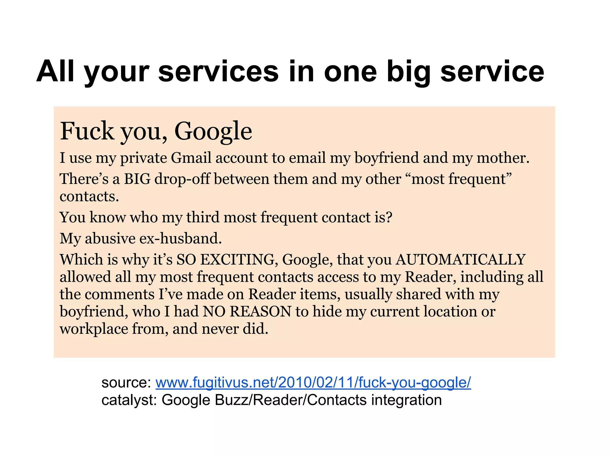 Fuck you, Google
I use my private Gmail account to email my boyfriend and my mother.
There’s a BIG drop-off between them and my other “most frequent”
contacts.
You know who my third most frequent contact is?
My abusive ex-husband.
Which is why it’s SO EXCITING, Google, that you AUTOMATICALLY
allowed all my most frequent contacts access to my Reader, including all
the comments I’ve made on Reader items, usually shared with my
boyfriend, who I had NO REASON to hide my current location or
workplace from, and never did.
All your services in one big service
source: www.fugitivus.net/2010/02/11/fuck-you-google/
catalyst: Google Buzz/Reader/Contacts integration
 