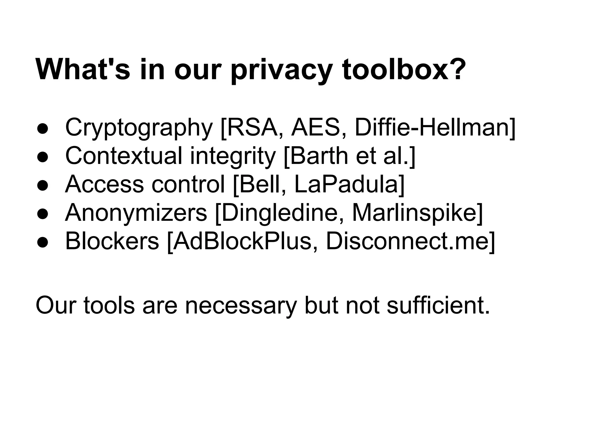 What's in our privacy toolbox?
● Cryptography [RSA, AES, Diffie-Hellman]
● Contextual integrity [Barth et al.]
● Access control [Bell, LaPadula]
● Anonymizers [Dingledine, Marlinspike]
● Blockers [AdBlockPlus, Disconnect.me]
Our tools are necessary but not sufficient.
 