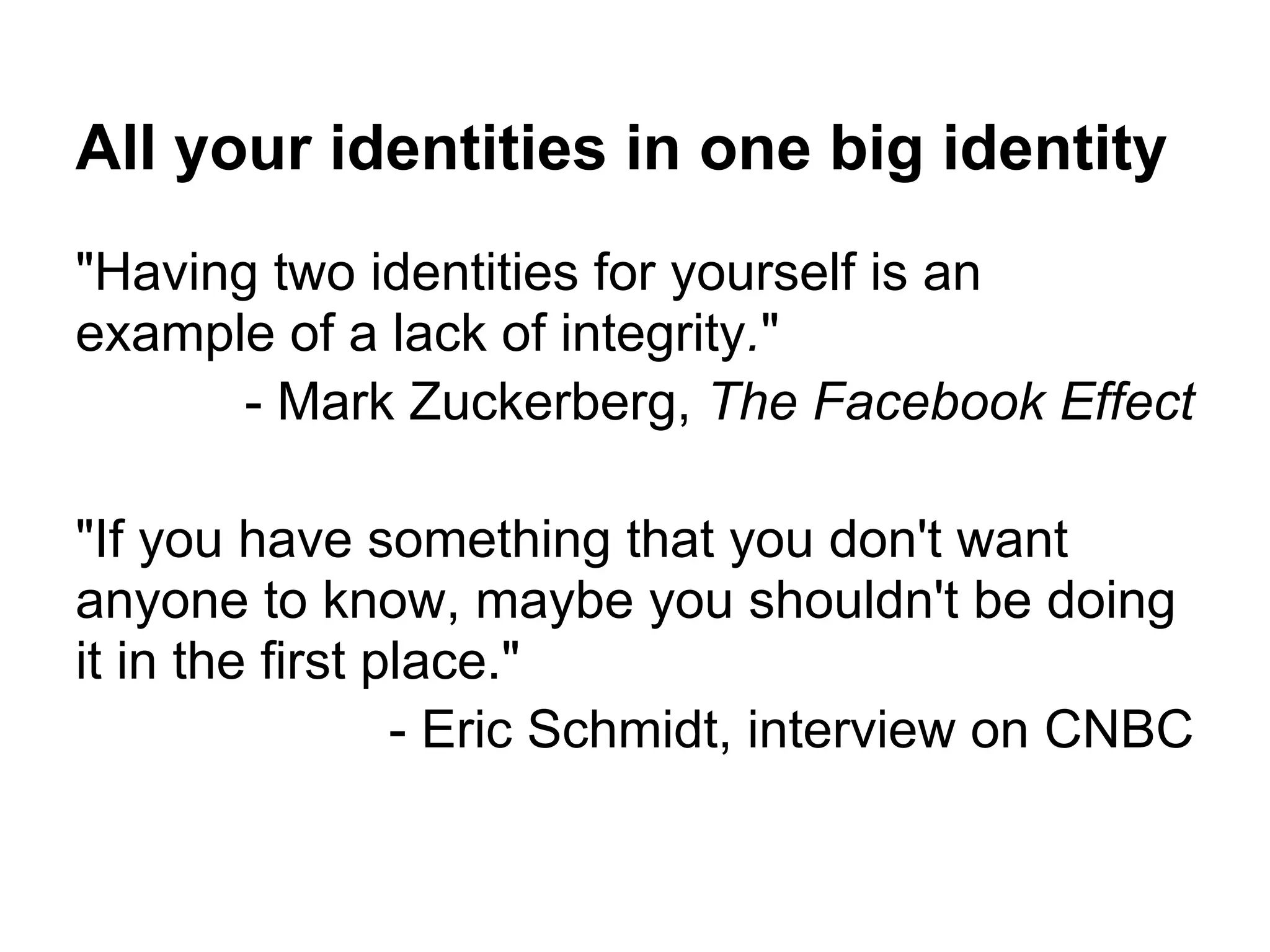 All your identities in one big identity
"Having two identities for yourself is an
example of a lack of integrity."
- Mark Zuckerberg, The Facebook Effect
"If you have something that you don't want
anyone to know, maybe you shouldn't be doing
it in the first place."
- Eric Schmidt, interview on CNBC
 