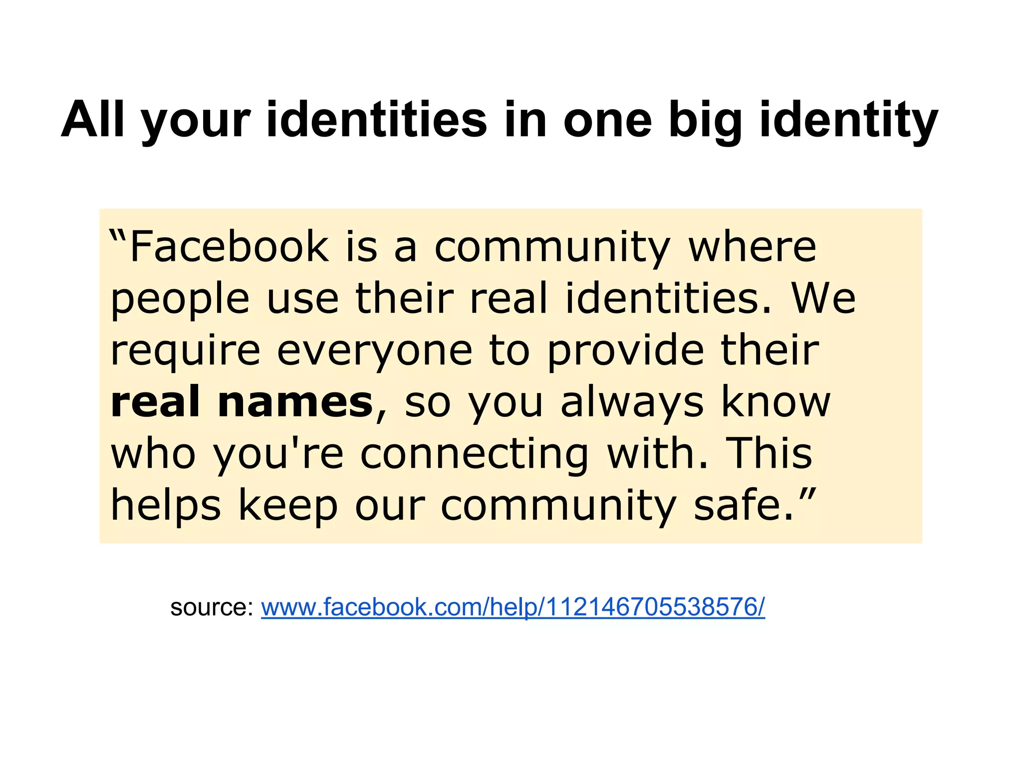 All your identities in one big identity
source: www.facebook.com/help/112146705538576/
“Facebook is a community where
people use their real identities. We
require everyone to provide their
real names, so you always know
who you're connecting with. This
helps keep our community safe.”
 
