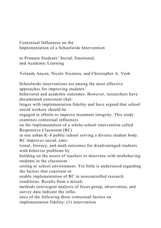 Contextual Influences on the
Implementation of a Schoolwide Intervention
to Promote Students’ Social, Emotional,
and Academic Learning
Yolanda Anyon, Nicole Nicotera, and Christopher A. Veeh
Schoolwide interventions are among the most effective
approaches for improving students’
behavioral and academic outcomes. However, researchers have
documented consistent chal-
lenges with implementation fidelity and have argued that school
social workers should be
engaged in efforts to improve treatment integrity. This study
examines contextual influences
on the implementation of a whole-school intervention called
Responsive Classroom (RC)
in one urban K–8 public school serving a diverse student body.
RC improves social, emo-
tional, literacy, and math outcomes for disadvantaged students
with behavior problems by
building on the assets of teachers to intervene with misbehaving
students in the classroom
setting or school environment. Yet little is understood regarding
the factors that constrain or
enable implementation of RC in noncontrolled research
conditions. Results from a mixed-
methods convergent analysis of focus group, observation, and
survey data indicate the influ-
ence of the following three contextual factors on
implementation fidelity: (1) intervention
 