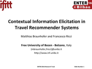 ENTER 2016 Research Track Slide Number 1
Contextual Information Elicitation in
Travel Recommender Systems
Matthias Braunhofer and Francesco Ricci
Free University of Bozen - Bolzano, Italy
{mbraunhofer,fricci}@unibz.it
http://www.inf.unibz.it
 
