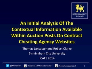 @DrLancaster slideshare.net/ThomasLancaster 1ThomasLancaster.co.uk
An Initial Analysis Of The
Contextual Information Available
Within Auction Posts On Contract
Cheating Agency Websites
Thomas Lancaster and Robert Clarke
Birmingham City University
ICAES 2014
 