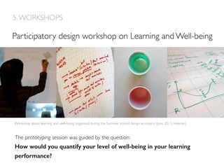 Workshop about learning and well-being organised during the Summer school: design as inquiry (June 2013, Helsinki).
Participatory design workshop on Learning and Well-being
The prototyping session was guided by the question:!
How would you quantify your level of well-being in your learning
performance? !
5.WORKSHOPS
 