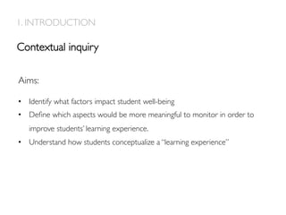 Contextual inquiry
1. INTRODUCTION
Aims:
•  Identify what factors impact student well-being
•  Deﬁne which aspects would be more meaningful to monitor in order to
improve students’ learning experience.
•  Understand how students conceptualize a “learning experience”
 