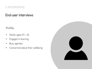 End-user interviews
3. INTERVIEWS
Proﬁle:
•  Adults aged 24 - 65
•  Engaged in learning
•  Busy agendas
•  Concerned about their wellbeing
 