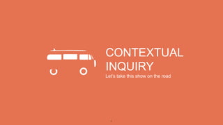 1
CONTEXTUAL
INQUIRY
Let’s take this show on the road
 