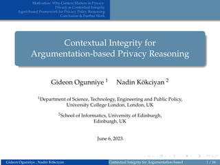 Motivation: Why Context Matters in Privacy
Privacy as Contextual Integrity
Agent-based Framework for Privacy Policy Reasoning
Conclusion & Further Work
Contextual Integrity for
Argumentation-based Privacy Reasoning
Gideon Ogunniye 1 Nadin Kökciyan 2
1Department of Science, Technology, Engineering and Public Policy,
University College London, London, UK
2School of Informatics, University of Edinburgh,
Edinburgh, UK
June 6, 2023
Gideon Ogunniye , Nadin Kökciyan Contextual Integrity for Argumentation-based Privacy Reasoning
1 / 16
 