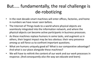 But..… fundamentally, the real challenge is
de-robotizing
• In the next decade smart machines will enter offices, factories, and home
in numbers we have never seen before.
• The Internet of Things leads to a world where physical objects are
seamlessly integrated into the information network, and where the
physical objects can become active participants in business processes.
• As these machines replace humans in some tasks, and augment us in
others, their largest impact may be less obvious: their very presence
among us will force us to confront important questions.
• What are humans uniquely good at? What is our comparative advantage?
And what is our place alongside these machines?
• We will have to rethink the content of our work and our work processes in
response. (And consequently also the way we educate and learn).
 