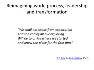 Reimagining work, process, leadership
and transformation
“We shall not cease from exploration
And the end of all our exploring
Will be to arrive where we started
And know the place for the first time”
T. S. Eliot (in Little Gidding, 1942)
 