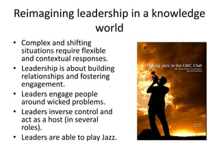 Reimagining leadership in a knowledge
world
• Complex and shifting
situations require flexible
and contextual responses.
• Leadership is about building
relationships and fostering
engagement.
• Leaders engage people
around wicked problems.
• Leaders inverse control and
act as a host (in several
roles).
• Leaders are able to play Jazz.
 