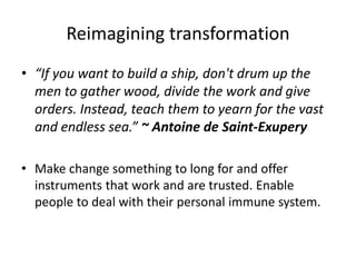 Reimagining transformation
• “If you want to build a ship, don't drum up the
men to gather wood, divide the work and give
orders. Instead, teach them to yearn for the vast
and endless sea.” ~ Antoine de Saint-Exupery
• Make change something to long for and offer
instruments that work and are trusted. Enable
people to deal with their personal immune system.
 