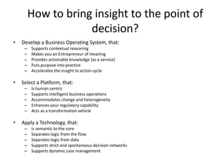 How to bring insight to the point of
decision?
• Develop a Business Operating System, that:
– Supports contextual reasoning
– Makes you an Entrepreneur of meaning
– Provides actionable knowledge (as a service)
– Puts purpose into practice
– Accelerates the insight to action cycle
• Select a Platform, that:
– Is human centric
– Supports intelligent business operations
– Accommodates change and heterogeneity
– Enhances your regulatory capability
– Acts as a transformation vehicle
• Apply a Technology, that:
– Is semantic to the core
– Separates logic from the flow
– Separates logic from data
– Supports strict and spontaneous decision networks
– Supports dynamic case management
 
