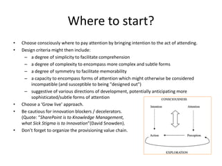 Where to start?
• Choose consciously where to pay attention by bringing intention to the act of attending.
• Design criteria might then include:
– a degree of simplicity to facilitate comprehension
– a degree of complexity to encompass more complex and subtle forms
– a degree of symmetry to facilitate memorability
– a capacity to encompass forms of attention which might otherwise be considered
incompatible (and susceptible to being "designed out")
– suggestive of various directions of development, potentially anticipating more
sophisticated/subtle forms of attention
• Choose a ‘Grow live’ approach.
• Be cautious for innovation blockers / decelerators.
(Quote: “SharePoint is to Knowledge Management,
what Sick Stigma is to Innovation”(David Snowden).
• Don’t forget to organize the provisioning value chain.
 