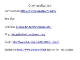 Other publications
Eurosapiens: http://www.eurosapiens.com/
See also:
LinkedIn: nl.linkedin.com/in/theigeurts/
Blog: http://theiland.posthaven.com/
Books: http://www.lulu.com/spotlight/thei_geurts
Slideshare: http://www.slideshare.net (search for Thei Geurts)
 
