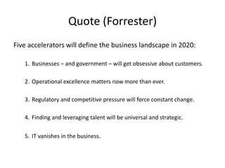 Five accelerators will define the business landscape in 2020:
1. Businesses – and government – will get obsessive about customers.
2. Operational excellence matters now more than ever.
3. Regulatory and competitive pressure will force constant change.
4. Finding and leveraging talent will be universal and strategic.
5. IT vanishes in the business.
Quote (Forrester)
 