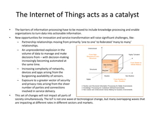 • The barriers of information processing have to be moved to include knowledge processing and enable
organizations to turn data into actionable information.
• New opportunities for innovation and service transformation will raise significant challenges, like:
– Partnership relationships moving from primarily ‘one to one’ to federated ‘many to many’
relationships.
– An unprecedented explosion in the
volume of data to manage and make
decisions from – with decision-making
increasingly becoming automated at
the same time.
– Increasing complexity of networks,
devices and apps arising from the
burgeoning availability of sensors.
– Exposure to a greater vector of security
and privacy risks arising from the sheer
number of parties and connections
involved in service delivery.
• This set of changes will not impact all parts of
society simultaneously. The IoT is not one wave of technological change, but many overlapping waves that
are impacting at different rates in different sectors and markets.
The Internet of Things acts as a catalyst
 