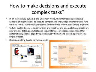 How to make decisions and execute
complex tasks?
• In an increasingly dynamic and uncertain world, the information processing
capacity of organizations to execute complex and knowledge-intensive tasks runs
up to its limits. Traditional approaches and methods are not satisfactory anymore.
• To fully exploit business opportunities and react to, and adequately anticipate on,
new events, dates, goals, facts and circumstances, an approach is needed that
systematically applies cognitive processing by human and system operators in a
single process.
• Decision making has to be ‘reinvented’.
 