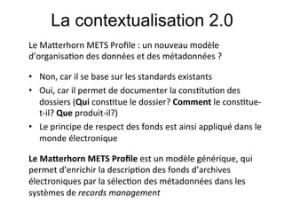 La contextualisation 2.0
Le#Ma&erhorn#METS#Proﬁle#:#un#nouveau#modèle#
d’organisa;on#des#données#et#des#métadonnées#?#
#

•  Non,#car#il#se#base#sur#les#standards#existants#
•  Oui,#car#il#permet#de#documenter#la#cons;tu;on#des#
   dossiers#(Qui!cons;tue#le#dossier?#Comment!le#cons;tue[
   t[il?!Que!produit[il?)#
•  Le#principe#de#respect#des#fonds#est#ainsi#appliqué#dans#le#
   monde#électronique           !     !       !      !#
#

Le!Ma1erhorn!METS!Proﬁle!est#un#modèle#générique,#qui#
permet#d’enrichir#la#descrip;on#des#fonds#d’archives#
électroniques#par#la#sélec;on#des#métadonnées#dans#les#
systèmes#de#records0management#
 