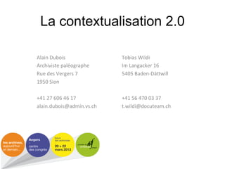 La contextualisation 2.0

Alain#Dubois#               Tobias#Wildi#
Archiviste#paléographe#     Im#Langacker#16#
Rue#des#Vergers#7#          5405#Baden[Dä&will#
1950#Sion#                  #
#                           #
+41#27#606#46#17#           +41#56#470#03#37#
alain.dubois@admin.vs.ch#   t.wildi@docuteam.ch#
                #                          #
                #                          #
 