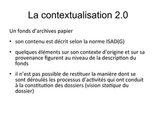 La contextualisation 2.0
Un#fonds#d’archives#papier#
#

•  son#contenu#est#décrit#selon#la#norme#ISAD(G)#
#

•  quelques#éléments#sur#son#contexte#d’origine#et#sur#sa#
   provenance#ﬁgurent#au#niveau#de#la#descrip;on#du#
   fonds#
•  il#n’est#pas#possible#de#res;tuer#la#manière#dont#se#
   sont#déroulés#les#processus#d’ac;vités#qui#ont#conduit#
   à#la#cons;tu;on#des#dossiers#(vision#sta$que#du#
   dossier)#
        !     !!
 