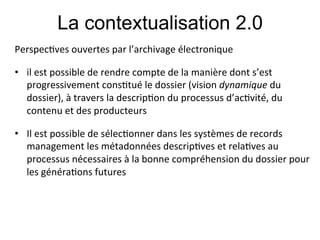 La contextualisation 2.0
Perspec;ves#ouvertes#par#l’archivage#électronique#
#

•  il#est#possible#de#rendre#compte#de#la#manière#dont#s’est#
   progressivement#cons;tué#le#dossier#(vision#dynamique#du#
   dossier),#à#travers#la#descrip;on#du#processus#d’ac;vité,#du#
   contenu#et#des#producteurs#
#

•  Il#est#possible#de#sélec;onner#dans#les#systèmes#de#records#
   management#les#métadonnées#descrip;ves#et#rela;ves#au#
   processus#nécessaires#à#la#bonne#compréhension#du#dossier#pour#
   les#généra;ons#futures#
 