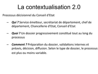 La contextualisation 2.0
Processus#décisionnel#du#Conseil#d’Etat#
#

    –  Qui!?!Service#éme&eur,#secrétariat#de#département,#chef#de#
       département,#Chancellerie#d’Etat,#Conseil#d’Etat#
    #

    –  Quoi&?&Un#dossier#progressivement#cons;tué#tout#au#long#du#
       processus#

    –  Comment&?&Prépara;on#du#dossier,#valida;ons#internes#et#
       préavis,#décision,#diﬀusion.#Selon#le#type#de#dossier,#le#processus#
       est#plus#ou#moins#variable. !          !      !!
 