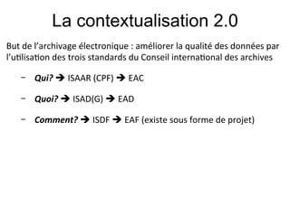 La contextualisation 2.0
But#de#l’archivage#électronique#:#améliorer#la#qualité#des#données#par#
l’u;lisa;on#des#trois#standards#du#Conseil#interna;onal#des#archives#
#

          Qui?!!#ISAAR#(CPF)#!#EAC#

          Quoi?&!#ISAD(G)#!#EAD#
    &

          Comment?&!#ISDF#!#EAF#(existe#sous#forme#de#projet)#
 