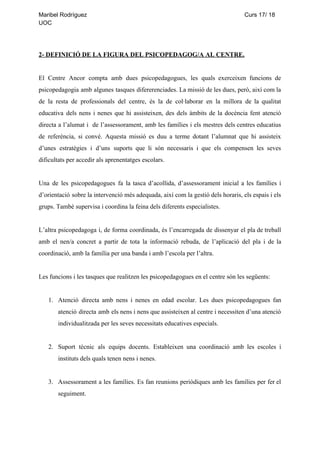 Maribel​ ​Rodríguez​ ​​ ​​ ​​ ​​ ​​ ​​ ​​ ​​ ​​ ​​ ​​ ​​ ​​ ​​ ​​ ​​ ​​ ​​ ​​ ​​ ​​ ​​ ​​ ​​ ​​ ​​ ​​ ​​ ​​ ​​ ​​ ​​ ​​ ​​ ​​ ​​ ​​ ​​ ​​ ​​ ​​ ​​ ​​ ​​ ​​ ​​ ​​ ​​ ​​ ​​ ​​ ​​ ​​ ​​ ​​ ​​ ​​ ​​ ​​ ​​ ​​ ​​ ​​ ​​ ​​ ​​ ​​ ​​ ​​ ​​ ​​ ​​ ​​ ​​ ​​ ​​ ​​ ​​ ​​ ​​ ​​ ​​ ​​ ​​ ​​ ​​ ​​ ​​ ​​ ​​ ​​ ​​ ​​ ​​ ​​ ​Curs​ ​17/​ ​18
UOC
2-​ ​DEFINICIÓ​ ​DE​ ​LA​ ​FIGURA​ ​DEL​ ​PSICOPEDAGOG/A​ ​AL​ ​CENTRE.
El Centre Ancor compta amb dues psicopedagogues, les quals exerceixen funcions de
psicopedagogia amb algunes tasques difererenciades. La missió de les dues, però, així com la
de la resta de professionals del centre, és la de col·laborar en la millora de la qualitat
educativa dels nens i nenes que hi assisteixen, des dels àmbits de la docència fent atenció
directa a l’alumat i de l’assessorament, amb les famílies i els mestres dels centres educatius
de referència, si convé. Aquesta missió es duu a terme dotant l’alumnat que hi assisteix
d’unes estratègies i d’uns suports que li són necessaris i que els compensen les seves
dificultats​ ​per​ ​accedir​ ​als​ ​aprenentatges​ ​escolars.
Una de les psicopedagogues fa la tasca d’acollida, d’assessorament inicial a les famílies i
d’orientació sobre la intervenció més adequada, així com la gestió dels horaris, els espais i els
grups.​ ​També​ ​supervisa​ ​i​ ​coordina​ ​la​ ​feina​ ​dels​ ​diferents​ ​especialistes.
L’altra psicopedagoga i, de forma coordinada, és l’encarregada de dissenyar el pla de treball
amb el nen/a concret a partir de tota la informació rebuda, de l’aplicació del pla i de la
coordinació,​ ​amb​ ​la​ ​família​ ​per​ ​una​ ​banda​ ​i​ ​amb​ ​l’escola​ ​per​ ​l’altra.
Les​ ​funcions​ ​i​ ​les​ ​tasques​ ​que​ ​realitzen​ ​les​ ​psicopedagogues​ ​en​ ​el​ ​centre​ ​són​ ​les​ ​següents:
1. Atenció directa amb nens i nenes en edad escolar. Les dues psicopedagogues fan
atenció directa amb els nens i nens que assisteixen al centre i necessiten d’una atenció
individualitzada​ ​per​ ​les​ ​seves​ ​necessitats​ ​educatives​ ​especials.
2. Suport tècnic als equips docents. Estableixen una coordinació amb les escoles i
instituts​ ​dels​ ​quals​ ​tenen​ ​nens​ ​i​ ​nenes.
3. Assessorament a les famílies. Es fan reunions periòdiques amb les famílies per fer el
seguiment.
 