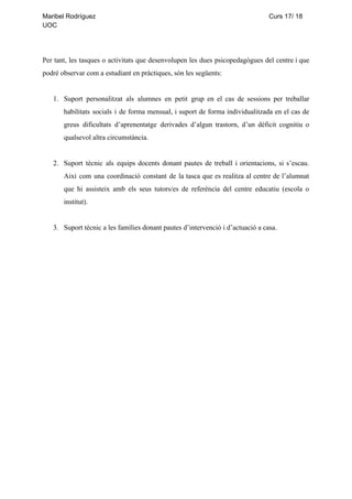 Maribel​ ​Rodríguez​ ​​ ​​ ​​ ​​ ​​ ​​ ​​ ​​ ​​ ​​ ​​ ​​ ​​ ​​ ​​ ​​ ​​ ​​ ​​ ​​ ​​ ​​ ​​ ​​ ​​ ​​ ​​ ​​ ​​ ​​ ​​ ​​ ​​ ​​ ​​ ​​ ​​ ​​ ​​ ​​ ​​ ​​ ​​ ​​ ​​ ​​ ​​ ​​ ​​ ​​ ​​ ​​ ​​ ​​ ​​ ​​ ​​ ​​ ​​ ​​ ​​ ​​ ​​ ​​ ​​ ​​ ​​ ​​ ​​ ​​ ​​ ​​ ​​ ​​ ​​ ​​ ​​ ​​ ​​ ​​ ​​ ​​ ​​ ​​ ​​ ​​ ​​ ​​ ​​ ​​ ​​ ​​ ​​ ​​ ​​ ​Curs​ ​17/​ ​18
UOC
Per tant, les tasques o activitats que desenvolupen les dues psicopedagògues del centre i que
podré​ ​observar​ ​com​ ​a​ ​estudiant​ ​en​ ​pràctiques,​ ​són​ ​les​ ​següents:
1. Suport personalitzat als alumnes en petit grup en el cas de sessions per treballar
habilitats socials i de forma mensual, i suport de forma individualitzada en el cas de
greus dificultats d’aprenentatge derivades d’algun trastorn, d’un dèficit cognitiu o
qualsevol​ ​altra​ ​circumstància.
2. Suport tècnic als equips docents donant pautes de treball i orientacions, si s’escau.
Així com una coordinació constant de la tasca que es realitza al centre de l’alumnat
que hi assisteix amb els seus tutors/es de referència del centre educatiu (escola o
institut).
3. Suport​ ​tècnic​ ​a​ ​les​ ​famílies​ ​donant​ ​pautes​ ​d’intervenció​ ​i​ ​d’actuació​ ​a​ ​casa.
 
