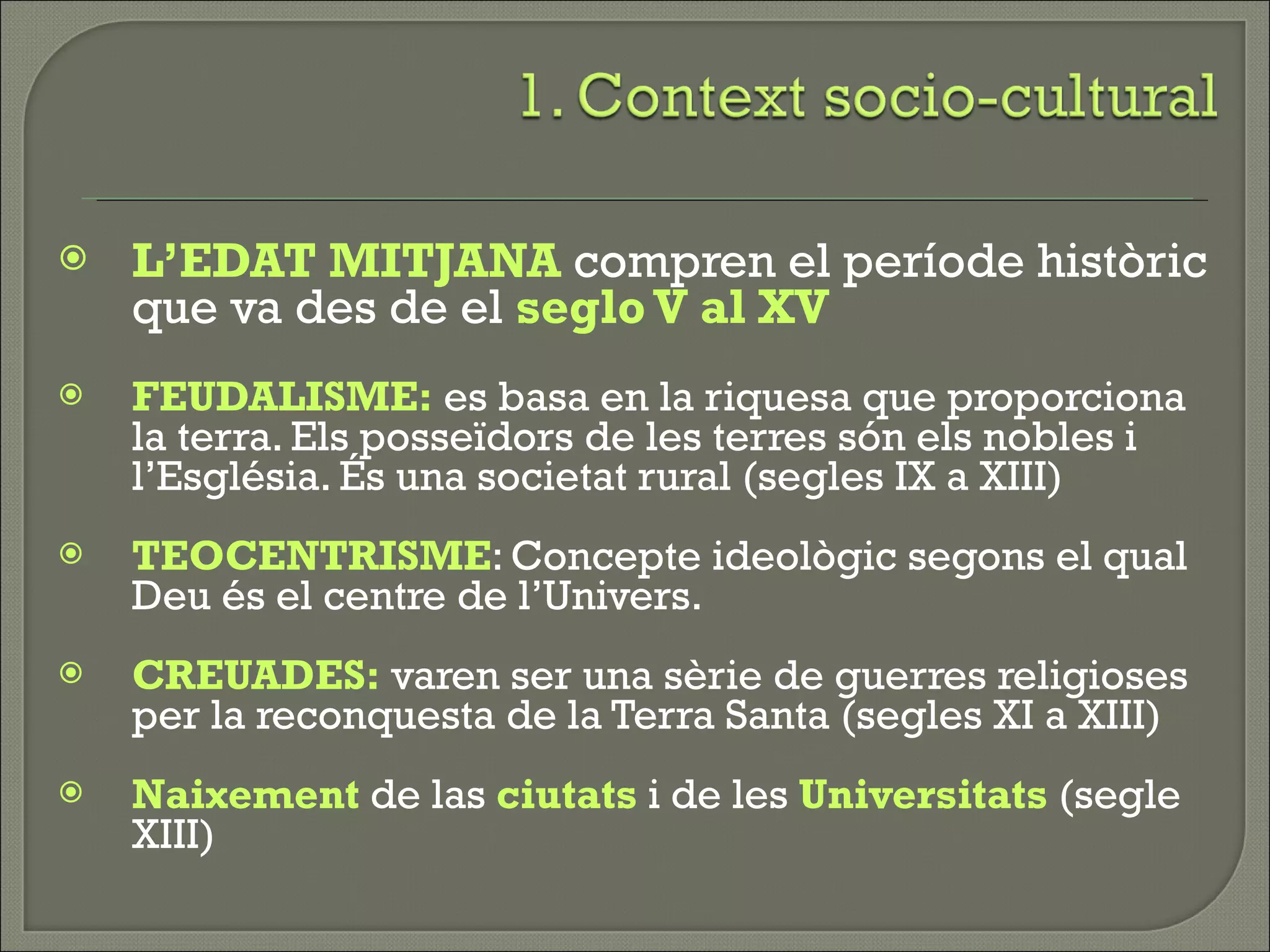 L’EDAT MITJANA  compren el període històric que va des de el  seglo V al XV FEUDALISME:  es basa en la riquesa que proporciona la terra. Els posseïdors de les terres són els nobles i l’Església. És una societat rural (segles IX a XIII) TEOCENTRISME : Concepte ideològic segons el qual Deu és el centre de l’Univers. CREUADES:  varen ser una sèrie de guerres religioses per la reconquesta de la Terra Santa (segles XI a XIII) Naixement  de las  ciutats  i de les  Universitats  (segle XIII) 