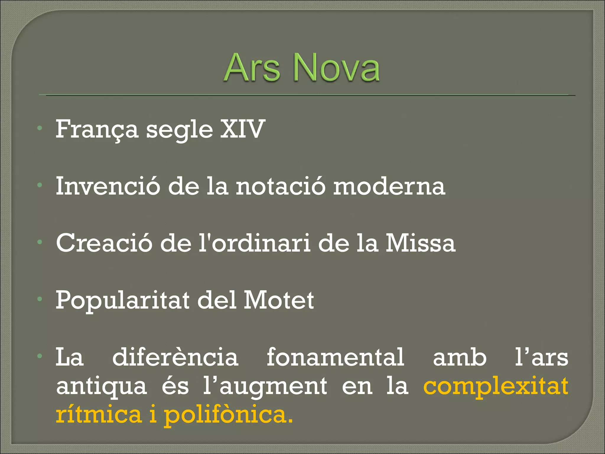 França segle XIV Invenció de la notació moderna Creació de l'ordinari de la Missa Popularitat del Motet La diferència fonamental amb l’ars antiqua és l’augment en la  complexitat rítmica i polifònica. 