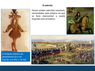 Foram criados exércitos nacionais,
comandados pelo próprio rei que
se fazia representar a cavalo
trajando uma armadura.
O símbolo máximo do
absolutismo foi o rei
francês Luís XIV, o rei-Sol.
O exército
 