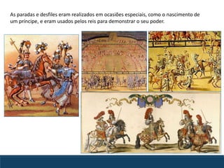 As paradas e desfiles eram realizados em ocasiões especiais, como o nascimento de
um príncipe, e eram usados pelos reis para demonstrar o seu poder.
 