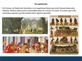 Em França, no Palácio de Versalhes, o rei organizava festas que eram frequentadas pela
nobreza. Muitos nobres eram sustentados pelo rei e viviam na Corte. Era assim que o Rei
controlava aqueles que lhe podiam fazer alguma oposição.
Os espetáculos
 