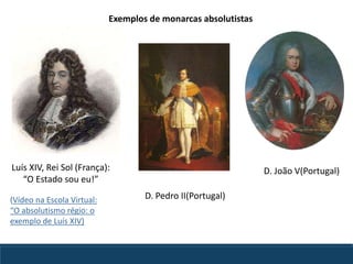 Luís XIV, Rei Sol (França):
“O Estado sou eu!”
D. Pedro II(Portugal)
D. João V(Portugal)
Exemplos de monarcas absolutistas
(Vídeo na Escola Virtual:
“O absolutismo régio: o
exemplo de Luís XIV)
 