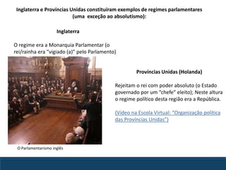 Inglaterra e Províncias Unidas constituíram exemplos de regimes parlamentares
(uma exceção ao absolutismo):
Províncias Unidas (Holanda)
Rejeitam o rei com poder absoluto (o Estado
governado por um “chefe” eleito); Neste altura
o regime político desta região era a República.
(Vídeo na Escola Virtual: “Organização política
das Províncias Unidas”)
Inglaterra
O regime era a Monarquia Parlamentar (o
rei/rainha era “vigiado (a)” pelo Parlamento)
O Parlamentarismo inglês
 