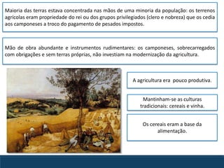 Os cereais eram a base da
alimentação.
Mão de obra abundante e instrumentos rudimentares: os camponeses, sobrecarregados
com obrigações e sem terras próprias, não investiam na modernização da agricultura.
A agricultura era pouco produtiva.
Maioria das terras estava concentrada nas mãos de uma minoria da população: os terrenos
agrícolas eram propriedade do rei ou dos grupos privilegiados (clero e nobreza) que os cedia
aos camponeses a troco do pagamento de pesados impostos.
Mantinham-se as culturas
tradicionais: cereais e vinha.
 