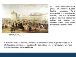As cidades desenvolveram-se
graças ao comércio (Lisboa,
Sevilha, Antuérpia, Paris,
Amesterdão e, principalmente,
Londres) . Por elas circulavam
produtos coloniais (especiarias,
açúcar, chá, tabaco), mas
também cereais, vinho, azeite,
frutos secos, tecidos e vidro.
A economia torna-se mundial, aumentou a concorrência entre os países europeus e a
oferta passa a ser maior que a procura. No contexto da crise comercial, surge um novo
sistema económico: o mercantilismo.
Dirk Stoop, séc. XVII
O Terreiro do Paço, Lisboa
 