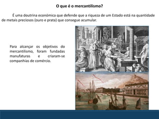 Para alcançar os objetivos do
mercantilismo, foram fundadas
manufaturas e criaram-se
companhias de comércio.
O que é o mercantilismo?
É uma doutrina económica que defende que a riqueza de um Estado está na quantidade
de metais preciosos (ouro e prata) que consegue acumular.
 