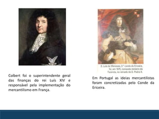 Em Portugal as ideias mercantilistas
foram concretizadas pelo Conde da
Ericeira.
Colbert foi o superintendente geral
das finanças do rei Luís XIV e
responsável pela implementação do
mercantilismo em França.
 